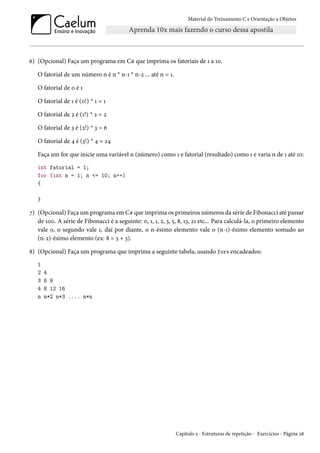 Material do Treinamento C e Orientação a Objetos
6) (Opcional) Faça um programa em C# que imprima os fatoriais de 1 a 10.
O fatorial de um número n é n * n-1 * n-2 ... até n = 1.
O fatorial de 0 é 1
O fatorial de 1 é (0!) * 1 = 1
O fatorial de 2 é (1!) * 2 = 2
O fatorial de 3 é (2!) * 3 = 6
O fatorial de 4 é (3!) * 4 = 24
Faça um for que inicie uma variável n (número) como 1 e fatorial (resultado) como 1 e varia n de 1 até 10:
int fatorial = 1;
for (int n = 1; n <= 10; n++)
{
}
7) (Opcional) Faça um programa em C# que imprima os primeiros números da série de Fibonacci até passar
de 100. A série de Fibonacci é a seguinte: 0, 1, 1, 2, 3, 5, 8, 13, 21 etc... Para calculá-la, o primeiro elemento
vale 0, o segundo vale 1, daí por diante, o n-ésimo elemento vale o (n-1)-ésimo elemento somado ao
(n-2)-ésimo elemento (ex: 8 = 5 + 3).
8) (Opcional) Faça um programa que imprima a seguinte tabela, usando fors encadeados:
1
2 4
3 6 9
4 8 12 16
n n*2 n*3 .... n*n
Capítulo 5 - Estruturas de repetição - Exercícios - Página 28
 