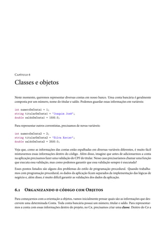 Capítulo 6
Classes e objetos
Neste momento, queremos representar diversas contas em nosso banco. Uma conta bancária é geralmente
composta por um número, nome do titular e saldo. Podemos guardar essas informações em variáveis:
int numeroDaConta1 = 1;
string titularDaConta1 = "Joaquim José";
double saldoDaConta1 = 1500.0;
Para representar outros correntistas, precisamos de novas variáveis:
int numeroDaConta2 = 2;
string titularDaConta2 = "Silva Xavier";
double saldoDaConta2 = 2500.0;
Veja que, como as informações das contas estão espalhadas em diversas variáveis diferentes, é muito fácil
misturarmos essas informações dentro do código. Além disso, imagine que antes de adicionarmos a conta
na aplicação precisamos fazer uma validação do CPF do titular. Nesse caso precisaríamos chamar uma função
que executa essa validação, mas como podemos garantir que essa validação sempre é executada?
Esses pontos listados são alguns dos problemas do estilo de programação procedural. Quando trabalha-
mos com programação procedural, os dados da aplicação ficam separados da implementação das lógicas de
negócio e, além disso, é muito difícil garantir as validações dos dados da aplicação.
6.1 Organizando o código com Objetos
Para começarmos com a orientação a objetos, vamos inicialmente pensar quais são as informações que des-
crevem uma determinada Conta. Toda conta bancária possui um número, titular e saldo. Para representar-
mos a conta com essas informações dentro do projeto, no C#, precisamos criar uma classe. Dentro do C# a
 