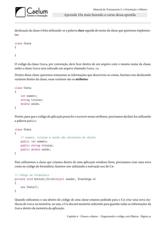 Material do Treinamento C e Orientação a Objetos
declaração da classe é feita utilizando-se a palavra class seguida do nome da classe que queremos implemen-
tar:
class Conta
{
}
O código da classe Conta, por convenção, deve ficar dentro de um arquivo com o mesmo nome da classe,
então a classe Conta será colocado em arquivo chamado Conta.cs.
Dentro dessa classe queremos armazenar as informações que descrevem as contas, fazemos isso declarando
variáveis dentro da classe, essas variáveis são os atributos:
class Conta
{
int numero;
string titular;
double saldo;
}
Porém, para que o código da aplicação possa ler e escrever nesses atributos, precisamos declará-los utilizando
a palavra public:
class Conta
{
// numero, titular e saldo são atributos do objeto
public int numero;
public string titular;
public double saldo;
}
Para utilizarmos a classe que criamos dentro de uma aplicação windows form, precisamos criar uma nova
conta no código do formulário, fazemos isso utilizando a instrução new do C#:
// código do formulário
private void button1_Click(object sender, EventArgs e)
{
new Conta();
}
Quando utilizamos o new dentro do código de uma classe estamos pedindo para o C# criar uma nova ins-
tância de Conta na memória, ou seja, o C# alocará memória suficiente para guardar todas as informações da
Conta dentro da memória da aplicação.
Capítulo 6 - Classes e objetos - Organizando o código com Objetos - Página 30
 