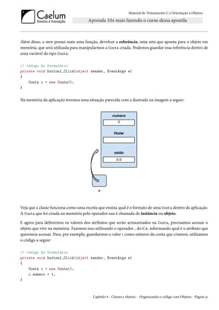 Material do Treinamento C e Orientação a Objetos
Além disso, o new possui mais uma função, devolver a referência, uma seta que aponta para o objeto em
memória, que será utilizada para manipularmos a Conta criada. Podemos guardar essa referência dentro de
uma variável do tipo Conta:
// código do formulário
private void button1_Click(object sender, EventArgs e)
{
Conta c = new Conta();
}
Na memória da aplicação teremos uma situação parecida com a ilustrada na imagem a seguir:
Veja que a classe funciona como uma receita que ensina qual é o formato de uma Conta dentro da aplicação.
A Conta que foi criada na memória pelo operador new é chamada de instância ou objeto.
E agora para definirmos os valores dos atributos que serão armazenados na Conta, precisamos acessar o
objeto que vive na memória. Fazemos isso utilizando o operador . do C#, informando qual é o atributo que
queremos acessar. Para, por exemplo, guardarmos o valor 1 como número da conta que criamos, utilizamos
o código a seguir:
// código do formulário
private void button1_Click(object sender, EventArgs e)
{
Conta c = new Conta();
c.numero = 1;
}
Capítulo 6 - Classes e objetos - Organizando o código com Objetos - Página 31
 