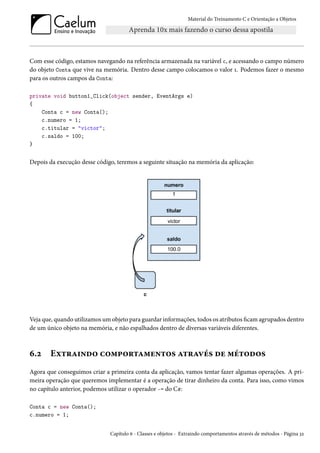 Material do Treinamento C e Orientação a Objetos
Com esse código, estamos navegando na referência armazenada na variável c, e acessando o campo número
do objeto Conta que vive na memória. Dentro desse campo colocamos o valor 1. Podemos fazer o mesmo
para os outros campos da Conta:
private void button1_Click(object sender, EventArgs e)
{
Conta c = new Conta();
c.numero = 1;
c.titular = "victor";
c.saldo = 100;
}
Depois da execução desse código, teremos a seguinte situação na memória da aplicação:
Veja que, quando utilizamos um objeto para guardar informações, todos os atributos ficam agrupados dentro
de um único objeto na memória, e não espalhados dentro de diversas variáveis diferentes.
6.2 Extraindo comportamentos através de métodos
Agora que conseguimos criar a primeira conta da aplicação, vamos tentar fazer algumas operações. A pri-
meira operação que queremos implementar é a operação de tirar dinheiro da conta. Para isso, como vimos
no capítulo anterior, podemos utilizar o operador -= do C#:
Conta c = new Conta();
c.numero = 1;
Capítulo 6 - Classes e objetos - Extraindo comportamentos através de métodos - Página 32
 