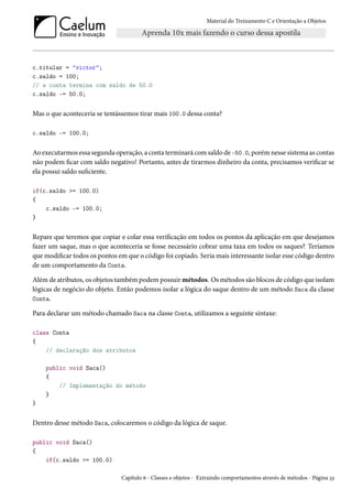 Material do Treinamento C e Orientação a Objetos
c.titular = "victor";
c.saldo = 100;
// a conta termina com saldo de 50.0
c.saldo -= 50.0;
Mas o que aconteceria se tentássemos tirar mais 100.0 dessa conta?
c.saldo -= 100.0;
Ao executarmos essa segunda operação, a conta terminará com saldo de -50.0, porém nesse sistema as contas
não podem ficar com saldo negativo! Portanto, antes de tirarmos dinheiro da conta, precisamos verificar se
ela possui saldo suficiente.
if(c.saldo >= 100.0)
{
c.saldo -= 100.0;
}
Repare que teremos que copiar e colar essa verificação em todos os pontos da aplicação em que desejamos
fazer um saque, mas o que aconteceria se fosse necessário cobrar uma taxa em todos os saques? Teríamos
que modificar todos os pontos em que o código foi copiado. Seria mais interessante isolar esse código dentro
de um comportamento da Conta.
Além de atributos, os objetos também podem possuir métodos. Os métodos são blocos de código que isolam
lógicas de negócio do objeto. Então podemos isolar a lógica do saque dentro de um método Saca da classe
Conta.
Para declarar um método chamado Saca na classe Conta, utilizamos a seguinte sintaxe:
class Conta
{
// declaração dos atributos
public void Saca()
{
// Implementação do método
}
}
Dentro desse método Saca, colocaremos o código da lógica de saque.
public void Saca()
{
if(c.saldo >= 100.0)
Capítulo 6 - Classes e objetos - Extraindo comportamentos através de métodos - Página 33
 