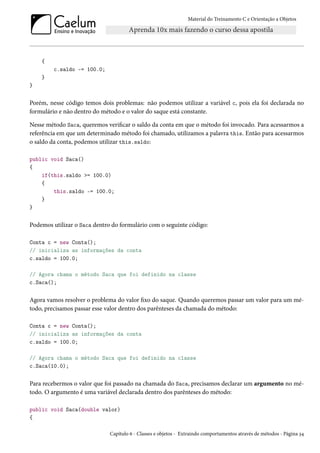 Material do Treinamento C e Orientação a Objetos
{
c.saldo -= 100.0;
}
}
Porém, nesse código temos dois problemas: não podemos utilizar a variável c, pois ela foi declarada no
formulário e não dentro do método e o valor do saque está constante.
Nesse método Saca, queremos verificar o saldo da conta em que o método foi invocado. Para acessarmos a
referência em que um determinado método foi chamado, utilizamos a palavra this. Então para acessarmos
o saldo da conta, podemos utilizar this.saldo:
public void Saca()
{
if(this.saldo >= 100.0)
{
this.saldo -= 100.0;
}
}
Podemos utilizar o Saca dentro do formulário com o seguinte código:
Conta c = new Conta();
// inicializa as informações da conta
c.saldo = 100.0;
// Agora chama o método Saca que foi definido na classe
c.Saca();
Agora vamos resolver o problema do valor fixo do saque. Quando queremos passar um valor para um mé-
todo, precisamos passar esse valor dentro dos parênteses da chamada do método:
Conta c = new Conta();
// inicializa as informações da conta
c.saldo = 100.0;
// Agora chama o método Saca que foi definido na classe
c.Saca(10.0);
Para recebermos o valor que foi passado na chamada do Saca, precisamos declarar um argumento no mé-
todo. O argumento é uma variável declarada dentro dos parênteses do método:
public void Saca(double valor)
{
Capítulo 6 - Classes e objetos - Extraindo comportamentos através de métodos - Página 34
 