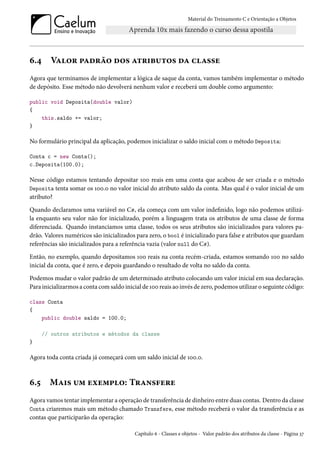 Material do Treinamento C e Orientação a Objetos
6.4 Valor padrão dos atributos da classe
Agora que terminamos de implementar a lógica de saque da conta, vamos também implementar o método
de depósito. Esse método não devolverá nenhum valor e receberá um double como argumento:
public void Deposita(double valor)
{
this.saldo += valor;
}
No formulário principal da aplicação, podemos inicializar o saldo inicial com o método Deposita:
Conta c = new Conta();
c.Deposita(100.0);
Nesse código estamos tentando depositar 100 reais em uma conta que acabou de ser criada e o método
Deposita tenta somar os 100.0 no valor inicial do atributo saldo da conta. Mas qual é o valor inicial de um
atributo?
Quando declaramos uma variável no C#, ela começa com um valor indefinido, logo não podemos utilizá-
la enquanto seu valor não for inicializado, porém a linguagem trata os atributos de uma classe de forma
diferenciada. Quando instanciamos uma classe, todos os seus atributos são inicializados para valores pa-
drão. Valores numéricos são inicializados para zero, o bool é inicializado para false e atributos que guardam
referências são inicializados para a referência vazia (valor null do C#).
Então, no exemplo, quando depositamos 100 reais na conta recém-criada, estamos somando 100 no saldo
inicial da conta, que é zero, e depois guardando o resultado de volta no saldo da conta.
Podemos mudar o valor padrão de um determinado atributo colocando um valor inicial em sua declaração.
Para inicializarmos a conta com saldo inicial de 100 reais ao invés de zero, podemos utilizar o seguinte código:
class Conta
{
public double saldo = 100.0;
// outros atributos e métodos da classe
}
Agora toda conta criada já começará com um saldo inicial de 100.0.
6.5 Mais um exemplo: Transfere
Agora vamos tentar implementar a operação de transferência de dinheiro entre duas contas. Dentro da classe
Conta criaremos mais um método chamado Transfere, esse método receberá o valor da transferência e as
contas que participarão da operação:
Capítulo 6 - Classes e objetos - Valor padrão dos atributos da classe - Página 37
 