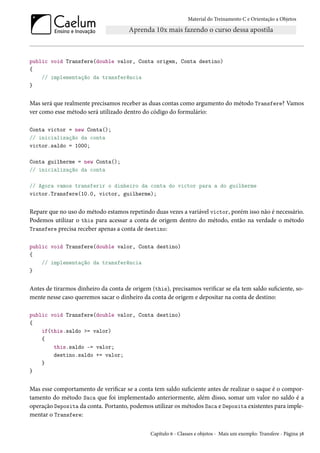 Material do Treinamento C e Orientação a Objetos
public void Transfere(double valor, Conta origem, Conta destino)
{
// implementação da transferência
}
Mas será que realmente precisamos receber as duas contas como argumento do método Transfere? Vamos
ver como esse método será utilizado dentro do código do formulário:
Conta victor = new Conta();
// inicialização da conta
victor.saldo = 1000;
Conta guilherme = new Conta();
// inicialização da conta
// Agora vamos transferir o dinheiro da conta do victor para a do guilherme
victor.Transfere(10.0, victor, guilherme);
Repare que no uso do método estamos repetindo duas vezes a variável victor, porém isso não é necessário.
Podemos utilizar o this para acessar a conta de origem dentro do método, então na verdade o método
Transfere precisa receber apenas a conta de destino:
public void Transfere(double valor, Conta destino)
{
// implementação da transferência
}
Antes de tirarmos dinheiro da conta de origem (this), precisamos verificar se ela tem saldo suficiente, so-
mente nesse caso queremos sacar o dinheiro da conta de origem e depositar na conta de destino:
public void Transfere(double valor, Conta destino)
{
if(this.saldo >= valor)
{
this.saldo -= valor;
destino.saldo += valor;
}
}
Mas esse comportamento de verificar se a conta tem saldo suficiente antes de realizar o saque é o compor-
tamento do método Saca que foi implementado anteriormente, além disso, somar um valor no saldo é a
operação Deposita da conta. Portanto, podemos utilizar os métodos Saca e Deposita existentes para imple-
mentar o Transfere:
Capítulo 6 - Classes e objetos - Mais um exemplo: Transfere - Página 38
 