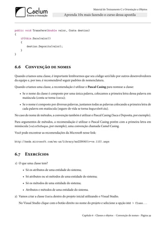 Material do Treinamento C e Orientação a Objetos
public void Transfere(double valor, Conta destino)
{
if(this.Saca(valor))
{
destino.Deposita(valor);
}
}
6.6 Convenção de nomes
Quando criamos uma classe, é importante lembrarmos que seu código será lido por outros desenvolvedores
da equipe e, por isso, é recomendável seguir padrões de nomenclatura.
Quando criamos uma classe, a recomendação é utilizar o Pascal Casing para nomear a classe:
• Se o nome da classe é composto por uma única palavra, colocamos a primeira letra dessa palavra em
maiúscula (conta se torna Conta);
• Se o nome é composto por diversas palavras, juntamos todas as palavras colocando a primeira letra de
cada palavra em maiúscula (seguro de vida se torna SeguroDeVida).
No caso do nome de métodos, a convenção também é utilizar o Pascal Casing (Saca e Deposita, por exemplo).
Para argumentos de métodos, a recomendação é utilizar o Pascal Casing porém com a primeira letra em
minúscula (valorDoSaque, por exemplo), uma convenção chamada Camel Casing.
Você pode encontrar as recomendações da Microsoft nesse link:
http://msdn.microsoft.com/en-us/library/ms229040(v=vs.110).aspx
6.7 Exercícios
1) O que uma classe tem?
• Só os atributos de uma entidade do sistema;
• Só atributos ou só métodos de uma entidade do sistema;
• Só os métodos de uma entidade do sistema;
• Atributos e métodos de uma entidade do sistema.
2) Vamos criar a classe Conta dentro do projeto inicial utilizando o Visual Studio.
No Visual Studio clique com o botão direito no nome do projeto e selecione a opção Add > Class...
Capítulo 6 - Classes e objetos - Convenção de nomes - Página 39
 