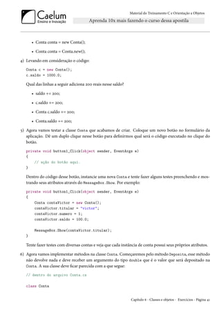 Material do Treinamento C e Orientação a Objetos
• Conta conta = new Conta();
• Conta conta = Conta.new();
4) Levando em consideração o código:
Conta c = new Conta();
c.saldo = 1000.0;
Qual das linhas a seguir adiciona 200 reais nesse saldo?
• saldo += 200;
• c.saldo += 200;
• Conta c.saldo += 200;
• Conta.saldo += 200;
5) Agora vamos testar a classe Conta que acabamos de criar. Coloque um novo botão no formulário da
aplicação. Dê um duplo clique nesse botão para definirmos qual será o código executado no clique do
botão.
private void button1_Click(object sender, EventArgs e)
{
// ação do botão aqui.
}
Dentro do código desse botão, instancie uma nova Conta e tente fazer alguns testes preenchendo e mos-
trando seus atributos através do MessageBox.Show. Por exemplo:
private void button1_Click(object sender, EventArgs e)
{
Conta contaVictor = new Conta();
contaVictor.titular = "victor";
contaVictor.numero = 1;
contaVictor.saldo = 100.0;
MessageBox.Show(contaVictor.titular);
}
Tente fazer testes com diversas contas e veja que cada instância de conta possui seus próprios atributos.
6) Agora vamos implementar métodos na classe Conta. Começaremos pelo método Deposita, esse método
não devolve nada e deve receber um argumento do tipo double que é o valor que será depositado na
Conta. A sua classe deve ficar parecida com a que segue:
// dentro do arquivo Conta.cs
class Conta
Capítulo 6 - Classes e objetos - Exercícios - Página 41
 