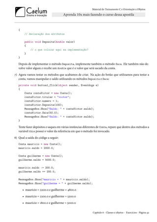 Material do Treinamento C e Orientação a Objetos
{
// declaração dos atributos
public void Deposita(double valor)
{
// o que colocar aqui na implementação?
}
}
Depois de implementar o método Deposita, implemente também o método Saca. Ele também não de-
volve valor algum e recebe um double que é o valor que será sacado da conta.
7) Agora vamos testar os métodos que acabamos de criar. Na ação do botão que utilizamos para testar a
conta, vamos manipular o saldo utilizando os métodos Deposita e Saca:
private void button1_Click(object sender, EventArgs e)
{
Conta contaVictor = new Conta();
contaVictor.titular = "victor";
contaVictor.numero = 1;
contaVictor.Deposita(100);
MessageBox.Show("Saldo: " + contaVictor.saldo);
contaVictor.Saca(50.0);
MessageBox.Show("Saldo: " + contaVictor.saldo);
}
Tente fazer depósitos e saques em várias instâncias diferentes de Conta, repare que dentro dos métodos a
variável this possui o valor da referência em que o método foi invocado.
8) Qual a saída do código a seguir:
Conta mauricio = new Conta();
mauricio.saldo = 2000.0;
Conta guilherme = new Conta();
guilherme.saldo = 5000.0;
mauricio.saldo -= 200.0;
guilherme.saldo += 200.0;
MessageBox.Show("mauricio = " + mauricio.saldo);
MessageBox.Show("guilherme = " + guilherme.saldo);
• mauricio = 2200.0 e guilherme = 4800.0
• mauricio = 2200.0 e guilherme = 5200.0
• mauricio = 1800.0 e guilherme = 5000.0
Capítulo 6 - Classes e objetos - Exercícios - Página 42
 