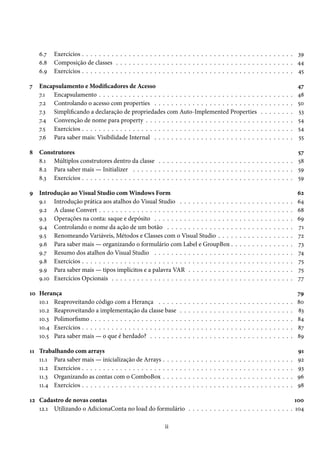 6.7 Exercícios . . . . . . . . . . . . . . . . . . . . . . . . . . . . . . . . . . . . . . . . . . . . . . . . . . 39
6.8 Composição de classes . . . . . . . . . . . . . . . . . . . . . . . . . . . . . . . . . . . . . . . . . . 44
6.9 Exercícios . . . . . . . . . . . . . . . . . . . . . . . . . . . . . . . . . . . . . . . . . . . . . . . . . . 45
7 Encapsulamento e Modificadores de Acesso 47
7.1 Encapsulamento . . . . . . . . . . . . . . . . . . . . . . . . . . . . . . . . . . . . . . . . . . . . . . 48
7.2 Controlando o acesso com properties . . . . . . . . . . . . . . . . . . . . . . . . . . . . . . . . . 50
7.3 Simplificando a declaração de propriedades com Auto-Implemented Properties . . . . . . . . 53
7.4 Convenção de nome para property . . . . . . . . . . . . . . . . . . . . . . . . . . . . . . . . . . . 54
7.5 Exercícios . . . . . . . . . . . . . . . . . . . . . . . . . . . . . . . . . . . . . . . . . . . . . . . . . . 54
7.6 Para saber mais: Visibilidade Internal . . . . . . . . . . . . . . . . . . . . . . . . . . . . . . . . . 55
8 Construtores 57
8.1 Múltiplos construtores dentro da classe . . . . . . . . . . . . . . . . . . . . . . . . . . . . . . . . 58
8.2 Para saber mais — Initializer . . . . . . . . . . . . . . . . . . . . . . . . . . . . . . . . . . . . . . 59
8.3 Exercícios . . . . . . . . . . . . . . . . . . . . . . . . . . . . . . . . . . . . . . . . . . . . . . . . . . 59
9 Introdução ao Visual Studio com Windows Form 62
9.1 Introdução prática aos atalhos do Visual Studio . . . . . . . . . . . . . . . . . . . . . . . . . . . 64
9.2 A classe Convert . . . . . . . . . . . . . . . . . . . . . . . . . . . . . . . . . . . . . . . . . . . . . . 68
9.3 Operações na conta: saque e depósito . . . . . . . . . . . . . . . . . . . . . . . . . . . . . . . . . 69
9.4 Controlando o nome da ação de um botão . . . . . . . . . . . . . . . . . . . . . . . . . . . . . . 71
9.5 Renomeando Variáveis, Métodos e Classes com o Visual Studio . . . . . . . . . . . . . . . . . . 72
9.6 Para saber mais — organizando o formulário com Label e GroupBox . . . . . . . . . . . . . . . 73
9.7 Resumo dos atalhos do Visual Studio . . . . . . . . . . . . . . . . . . . . . . . . . . . . . . . . . 74
9.8 Exercícios . . . . . . . . . . . . . . . . . . . . . . . . . . . . . . . . . . . . . . . . . . . . . . . . . . 75
9.9 Para saber mais — tipos implícitos e a palavra VAR . . . . . . . . . . . . . . . . . . . . . . . . . 75
9.10 Exercícios Opcionais . . . . . . . . . . . . . . . . . . . . . . . . . . . . . . . . . . . . . . . . . . . 77
10 Herança 79
10.1 Reaproveitando código com a Herança . . . . . . . . . . . . . . . . . . . . . . . . . . . . . . . . 80
10.2 Reaproveitando a implementação da classe base . . . . . . . . . . . . . . . . . . . . . . . . . . . 83
10.3 Polimorfismo . . . . . . . . . . . . . . . . . . . . . . . . . . . . . . . . . . . . . . . . . . . . . . . . 84
10.4 Exercícios . . . . . . . . . . . . . . . . . . . . . . . . . . . . . . . . . . . . . . . . . . . . . . . . . . 87
10.5 Para saber mais — o que é herdado? . . . . . . . . . . . . . . . . . . . . . . . . . . . . . . . . . . 89
11 Trabalhando com arrays 91
11.1 Para saber mais — inicialização de Arrays . . . . . . . . . . . . . . . . . . . . . . . . . . . . . . . 92
11.2 Exercícios . . . . . . . . . . . . . . . . . . . . . . . . . . . . . . . . . . . . . . . . . . . . . . . . . . 93
11.3 Organizando as contas com o ComboBox . . . . . . . . . . . . . . . . . . . . . . . . . . . . . . . 96
11.4 Exercícios . . . . . . . . . . . . . . . . . . . . . . . . . . . . . . . . . . . . . . . . . . . . . . . . . . 98
12 Cadastro de novas contas 100
12.1 Utilizando o AdicionaConta no load do formulário . . . . . . . . . . . . . . . . . . . . . . . . . 104
ii
 