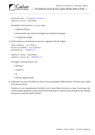 Material do Treinamento C e Orientação a Objetos
guilherme.nome = "Guilherme Silveira";
umaConta.titular = guilherme;
MessageBox.Show(umaConta.titular.nome);
• Guilherme Silveira
• Será mostrado uma caixa de mensagem sem nenhuma mensagem
• O código não compila
3) Qual a saída que será impressa ao executar o seguinte trecho de código?
Conta umaConta = new Conta();
Cliente guilherme = new Cliente();
guilherme.rg = "12345678-9";
umaConta.titular = guilherme;
umaConta.titular.rg = "98765432-1";
MessageBox.Show(guilherme.rg);
• 98765432-1
• 12345678-9
• rg
• Não será impresso nada
4) (Opcional) Crie mais um atributo na classe Cliente que guarda a idade da pessoa. No nosso caso, a idade
é um número inteiro.
Também crie um comportamento (método) com o nome EhMaiorDeIdade na classe Cliente que não
recebe nenhum argumento e retorna um booleano indicando se o cliente é maior de idade ou não. Quando
uma pessoa é maior de idade no Brasil?
Capítulo 6 - Classes e objetos - Exercícios - Página 46
 
