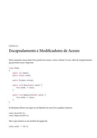 Capítulo 7
Encapsulamento e Modificadores de Acesso
Nesse momento, nossa classe Conta possui um numero, saldo e cliente titular, além de comportamentos
que permitem sacar e depositar:
class Conta
{
public int numero;
public double saldo;
public Cliente titular;
public void Saca(double valor) {
this.saldo -= valor;
}
public void Deposita(double valor) {
this.saldo += valor;
}
}
Se desejamos efetuar um saque ou um depósito em uma Conta qualquer, fazemos:
conta.Saca(100.0);
conta.Deposita(250.0);
Mas o que acontece se um membro da equipe faz:
conta.saldo -= 100.0;
 