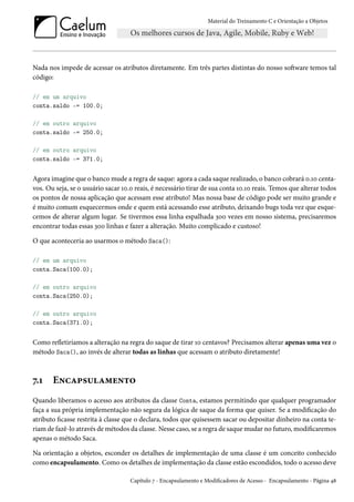 Material do Treinamento C e Orientação a Objetos
Nada nos impede de acessar os atributos diretamente. Em três partes distintas do nosso software temos tal
código:
// em um arquivo
conta.saldo -= 100.0;
// em outro arquivo
conta.saldo -= 250.0;
// em outro arquivo
conta.saldo -= 371.0;
Agora imagine que o banco mude a regra de saque: agora a cada saque realizado, o banco cobrará 0.10 centa-
vos. Ou seja, se o usuário sacar 10.0 reais, é necessário tirar de sua conta 10.10 reais. Temos que alterar todos
os pontos de nossa aplicação que acessam esse atributo! Mas nossa base de código pode ser muito grande e
é muito comum esquecermos onde e quem está acessando esse atributo, deixando bugs toda vez que esque-
cemos de alterar algum lugar. Se tivermos essa linha espalhada 300 vezes em nosso sistema, precisaremos
encontrar todas essas 300 linhas e fazer a alteração. Muito complicado e custoso!
O que aconteceria ao usarmos o método Saca():
// em um arquivo
conta.Saca(100.0);
// em outro arquivo
conta.Saca(250.0);
// em outro arquivo
conta.Saca(371.0);
Como refletiríamos a alteração na regra do saque de tirar 10 centavos? Precisamos alterar apenas uma vez o
método Saca(), ao invés de alterar todas as linhas que acessam o atributo diretamente!
7.1 Encapsulamento
Quando liberamos o acesso aos atributos da classe Conta, estamos permitindo que qualquer programador
faça a sua própria implementação não segura da lógica de saque da forma que quiser. Se a modificação do
atributo ficasse restrita à classe que o declara, todos que quisessem sacar ou depositar dinheiro na conta te-
riam de fazê-lo através de métodos da classe. Nesse caso, se a regra de saque mudar no futuro, modificaremos
apenas o método Saca.
Na orientação a objetos, esconder os detalhes de implementação de uma classe é um conceito conhecido
como encapsulamento. Como os detalhes de implementação da classe estão escondidos, todo o acesso deve
Capítulo 7 - Encapsulamento e Modificadores de Acesso - Encapsulamento - Página 48
 