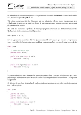 Material do Treinamento C e Orientação a Objetos
ser feito através de seus métodos públicos. Não permitimos aos outros saber COMO a classe faz o trabalho
dela, mostrando apenas O QUÊ ela faz.
Veja a linha conta.Saca(100.0);. Sabemos o quê esse método faz pelo seu nome. Mas como ele faz o
trabalho dele só saberemos se entrarmos dentro de sua implementação. Portanto, o comportamento está
encapsulado nesse método.
Mas ainda não resolvemos o problema de evitar que programadores façam uso diretamente do atributo.
Qualquer um ainda pode executar o código abaixo:
conta.saldo -= 371.0;
Para isso, precisamos esconder o atributo. Queremos deixá-lo privado para que somente a própria classe
Conta possa utilizá-lo. Nesse caso queremos modificar o acesso ao atributo para que ele seja privado, private:
class Conta
{
// outros atributos aqui
private double saldo;
public void Saca(double valor) {
this.saldo -= valor;
}
public void Deposita(double valor) {
this.saldo += valor;
}
}
Atributos e métodos private são acessados apenas pela própria classe. Ou seja, o método Saca(), por exem-
plo, consegue fazer alterações nele. Mas outras classes não conseguem acessá-lo diretamente! O compilador
não permite!
Os atributos de uma classe são detalhes de implementação, portanto marcaremos todos os atributos da conta
com a palavra private:
class Conta
{
private int numero;
private double saldo;
private Cliente titular;
public void Saca(double valor) {
this.saldo -= valor;
}
Capítulo 7 - Encapsulamento e Modificadores de Acesso - Encapsulamento - Página 49
 