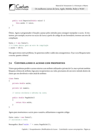 Material do Treinamento C e Orientação a Objetos
public void Deposita(double valor) {
this.saldo += valor;
}
}
Ótimo. Agora o programador é forçado a passar pelos métodos para conseguir manipular o saldo. Se ten-
tarmos, por exemplo, escrever no saldo da Conta a partir do código de um formulário, teremos um erro de
compilação:
Conta c = new Conta();
// A linha abaixo gera um erro de compilação
c.saldo = 100.0;
Mas agora temos outro problema. Se quisermos exibir o saldo não conseguiremos. O private bloqueia tanto
a escrita, quanto a leitura!
7.2 Controlando o acesso com properties
Vimos que podemos proibir o acesso externo a um atributo utilizando o private do C#, mas o private também
bloqueia a leitura do atributo, logo para recuperarmos seu valor, precisamos de um novo método dentro da
classe que nos devolverá o valor atual do atributo:
class Conta
{
private double saldo;
private int numero;
// outros atributos e métodos da conta
public double PegaSaldo()
{
return this.saldo;
}
}
Agora para mostrarmos o saldo para o usuário, utilizaríamos o seguinte código:
Conta conta = new Conta();
// inicializa a conta
MessageBox.Show("saldo: " + conta.PegaSaldo());
Capítulo 7 - Encapsulamento e Modificadores de Acesso - Controlando o acesso com properties - Página 50
 
