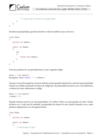 Material do Treinamento C e Orientação a Objetos
// código para escrever na propriedade
}
}
}
Na leitura da propriedade, queremos devolver o valor do atributo numero da Conta:
class Conta
{
private int numero;
public int Numero
{
get
{
return this.numero;
}
}
}
Com isso, podemos ler a propriedade Numero com o seguinte código:
Conta c = new Conta();
MessageBox.Show("numero: " + c.Numero);
Veja que o acesso ficou igual ao acesso de atributos, porém quando tentamos ler o valor de uma propriedade
estamos na verdade executando um bloco de código (get da propriedade) da classe Conta. Para definirmos
o número da conta, utilizaremos o código:
Conta c = new Conta();
c.Numero = 1;
Quando tentamos escrever em uma propriedade, o C# utiliza o bloco set para guardar seu valor. Dentro
do bloco set, o valor que foi atribuído à propriedade fica dentro de uma variável chamada value, então
podemos implementar o set da seguinte forma:
class Conta
{
private int numero;
public int Numero
{
// declaração do get
Capítulo 7 - Encapsulamento e Modificadores de Acesso - Controlando o acesso com properties - Página 52
 