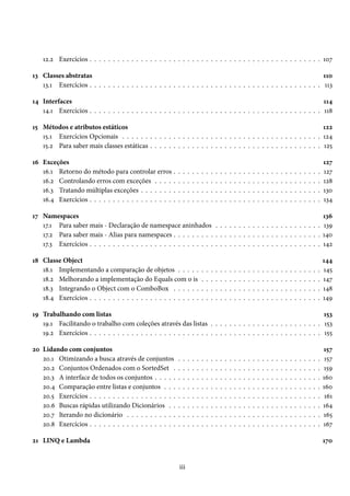 12.2 Exercícios . . . . . . . . . . . . . . . . . . . . . . . . . . . . . . . . . . . . . . . . . . . . . . . . . . 107
13 Classes abstratas 110
13.1 Exercícios . . . . . . . . . . . . . . . . . . . . . . . . . . . . . . . . . . . . . . . . . . . . . . . . . . 113
14 Interfaces 114
14.1 Exercícios . . . . . . . . . . . . . . . . . . . . . . . . . . . . . . . . . . . . . . . . . . . . . . . . . . 118
15 Métodos e atributos estáticos 122
15.1 Exercícios Opcionais . . . . . . . . . . . . . . . . . . . . . . . . . . . . . . . . . . . . . . . . . . . 124
15.2 Para saber mais classes estáticas . . . . . . . . . . . . . . . . . . . . . . . . . . . . . . . . . . . . . 125
16 Exceções 127
16.1 Retorno do método para controlar erros . . . . . . . . . . . . . . . . . . . . . . . . . . . . . . . . 127
16.2 Controlando erros com exceções . . . . . . . . . . . . . . . . . . . . . . . . . . . . . . . . . . . . 128
16.3 Tratando múltiplas exceções . . . . . . . . . . . . . . . . . . . . . . . . . . . . . . . . . . . . . . . 130
16.4 Exercícios . . . . . . . . . . . . . . . . . . . . . . . . . . . . . . . . . . . . . . . . . . . . . . . . . . 134
17 Namespaces 136
17.1 Para saber mais - Declaração de namespace aninhados . . . . . . . . . . . . . . . . . . . . . . . 139
17.2 Para saber mais - Alias para namespaces . . . . . . . . . . . . . . . . . . . . . . . . . . . . . . . . 140
17.3 Exercícios . . . . . . . . . . . . . . . . . . . . . . . . . . . . . . . . . . . . . . . . . . . . . . . . . . 142
18 Classe Object 144
18.1 Implementando a comparação de objetos . . . . . . . . . . . . . . . . . . . . . . . . . . . . . . . 145
18.2 Melhorando a implementação do Equals com o is . . . . . . . . . . . . . . . . . . . . . . . . . . 147
18.3 Integrando o Object com o ComboBox . . . . . . . . . . . . . . . . . . . . . . . . . . . . . . . . 148
18.4 Exercícios . . . . . . . . . . . . . . . . . . . . . . . . . . . . . . . . . . . . . . . . . . . . . . . . . . 149
19 Trabalhando com listas 153
19.1 Facilitando o trabalho com coleções através das listas . . . . . . . . . . . . . . . . . . . . . . . . 153
19.2 Exercícios . . . . . . . . . . . . . . . . . . . . . . . . . . . . . . . . . . . . . . . . . . . . . . . . . . 155
20 Lidando com conjuntos 157
20.1 Otimizando a busca através de conjuntos . . . . . . . . . . . . . . . . . . . . . . . . . . . . . . . 157
20.2 Conjuntos Ordenados com o SortedSet . . . . . . . . . . . . . . . . . . . . . . . . . . . . . . . . 159
20.3 A interface de todos os conjuntos . . . . . . . . . . . . . . . . . . . . . . . . . . . . . . . . . . . . 160
20.4 Comparação entre listas e conjuntos . . . . . . . . . . . . . . . . . . . . . . . . . . . . . . . . . . 160
20.5 Exercícios . . . . . . . . . . . . . . . . . . . . . . . . . . . . . . . . . . . . . . . . . . . . . . . . . . 161
20.6 Buscas rápidas utilizando Dicionários . . . . . . . . . . . . . . . . . . . . . . . . . . . . . . . . . 164
20.7 Iterando no dicionário . . . . . . . . . . . . . . . . . . . . . . . . . . . . . . . . . . . . . . . . . . 165
20.8 Exercícios . . . . . . . . . . . . . . . . . . . . . . . . . . . . . . . . . . . . . . . . . . . . . . . . . . 167
21 LINQ e Lambda 170
iii
 