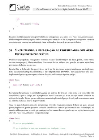 Material do Treinamento C e Orientação a Objetos
set
{
this.numero = value;
}
}
}
Podemos também declarar uma propriedade que tem apenas o get, sem o set. Nesse caso, estamos decla-
rando uma propriedade que pode ser lida mas não pode ser escrita. Com as properties conseguimos controlar
completamente o acesso aos atributos da classe utilizando a sintaxe de acesso aos atributos.
7.3 Simplificando a declaração de propriedades com Auto-
Implemented Properties
Utilizando as properties, conseguimos controlar o acesso às informações da classe, porém, como vimos,
declarar uma property é bem trabalhoso. Precisamos de um atributo para guardar seu valor, além disso,
precisamos declarar o get e o set.
Para facilitar a declaração das properties, a partir do C# 3.0, temos as propriedades que são implemen-
tadas automaticamente pelo compilador, as auto-implemented properties. Para declararmos uma auto-
implemented property para expor o número da conta, utilizamos o seguinte código:
class Conta
{
public int Numero { get; set; }
}
Esse código faz com que o compilador declare um atributo do tipo int (cujo nome só é conhecido pelo
compilador) e gere o código para a propriedade Numero com um get e um set que leem e escrevem no
atributo declarado. Repare que ao utilizarmos as auto-implemented properties, só podemos acessar o valor
do atributo declarado através da propriedade.
Toda vez que declaramos um auto-implemented property, precisamos sempre declarar um get e um set
para a propriedade, porém podemos controlar a visibilidade tanto do get quanto do set. Por exemplo, no
caso do saldo, queremos permitir que qualquer um leia o saldo da conta, porém apenas a própria conta pode
alterá-lo. Nesse caso, utilizamos o seguinte código:
class Conta
{
// outras propriedades
// get é público e pode ser acessado por qualquer classe
Capítulo 7 - Encapsulamento e Modificadores de Acesso - Simplificando a declaração de propriedades com Auto-Implemented
Properties - Página 53
 