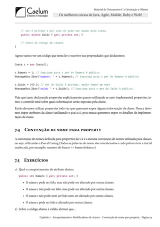 Material do Treinamento C e Orientação a Objetos
// set é privado e por isso só pode ser usado pela conta.
public double Saldo { get; private set; }
// resto do código da classe.
}
Agora vamos ver um código que tenta ler e escrever nas propriedades que declaramos:
Conta c = new Conta();
c.Numero = 1; // funciona pois o set do Numero é público
MessageBox.Show("numero: " + c.Numero); // funciona pois o get do Numero é público
c.Saldo = 100.0; // set do Saldo é privado, então temos um erro
MessageBox.Show("saldo " + c.Saldo); // funciona pois o get do Saldo é público.
Veja que tanto declarando properties explicitamente quanto utilizando as auto-implemented properties, te-
mos o controle total sobre quais informações serão expostas pela classe.
Então devemos utilizar properties toda vez que queremos expor alguma informação da classe. Nunca deve-
mos expor atributos da classe (utilizando o public), pois nunca queremos expor os detalhes de implemen-
tação da classe.
7.4 Convenção de nome para property
A convenção de nomes definida para properties do C# é a mesma convenção de nomes utilizada para classes,
ou seja, utilizando o Pascal Casing (Todas as palavras do nome são concatenadas e cada palavra tem a inicial
maiúscula, por exemplo: numero do banco => NumeroDoBanco)
7.5 Exercícios
1) Qual o comportamento do atributo abaixo:
public int Numero { get; private set; }
• O número pode ser lido, mas não pode ser alterado por outras classes.
• O número não pode ser lido, mas pode ser alterado por outras classes.
• O número não pode nem ser lido nem ser alterado por outras classes.
• O número pode ser lido e alterado por outras classes.
2) Sobre o código abaixo é válido afirmar que...
Capítulo 7 - Encapsulamento e Modificadores de Acesso - Convenção de nome para property - Página 54
 