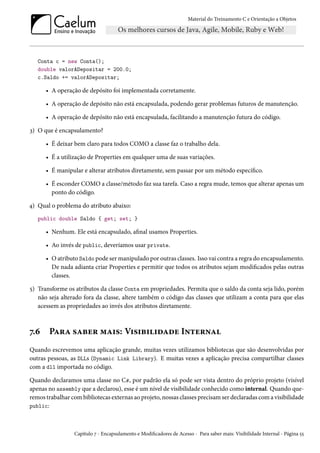 Material do Treinamento C e Orientação a Objetos
Conta c = new Conta();
double valorADepositar = 200.0;
c.Saldo += valorADepositar;
• A operação de depósito foi implementada corretamente.
• A operação de depósito não está encapsulada, podendo gerar problemas futuros de manutenção.
• A operação de depósito não está encapsulada, facilitando a manutenção futura do código.
3) O que é encapsulamento?
• É deixar bem claro para todos COMO a classe faz o trabalho dela.
• É a utilização de Properties em qualquer uma de suas variações.
• É manipular e alterar atributos diretamente, sem passar por um método específico.
• É esconder COMO a classe/método faz sua tarefa. Caso a regra mude, temos que alterar apenas um
ponto do código.
4) Qual o problema do atributo abaixo:
public double Saldo { get; set; }
• Nenhum. Ele está encapsulado, afinal usamos Properties.
• Ao invés de public, deveríamos usar private.
• O atributo Saldo pode ser manipulado por outras classes. Isso vai contra a regra do encapsulamento.
De nada adianta criar Properties e permitir que todos os atributos sejam modificados pelas outras
classes.
5) Transforme os atributos da classe Conta em propriedades. Permita que o saldo da conta seja lido, porém
não seja alterado fora da classe, altere também o código das classes que utilizam a conta para que elas
acessem as propriedades ao invés dos atributos diretamente.
7.6 Para saber mais: Visibilidade Internal
Quando escrevemos uma aplicação grande, muitas vezes utilizamos bibliotecas que são desenvolvidas por
outras pessoas, as DLLs (Dynamic Link Library). E muitas vezes a aplicação precisa compartilhar classes
com a dll importada no código.
Quando declaramos uma classe no C#, por padrão ela só pode ser vista dentro do próprio projeto (visível
apenas no assembly que a declarou), esse é um nível de visibilidade conhecido como internal. Quando que-
remos trabalhar com bibliotecas externas ao projeto, nossas classes precisam ser declaradas com a visibilidade
public:
Capítulo 7 - Encapsulamento e Modificadores de Acesso - Para saber mais: Visibilidade Internal - Página 55
 