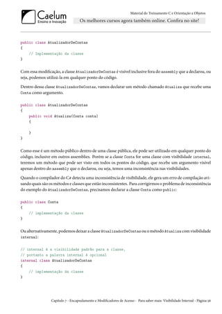 Material do Treinamento C e Orientação a Objetos
public class AtualizadorDeContas
{
// Implementação da classe
}
Com essa modificação, a classe AtualizadorDeContas é visível inclusive fora do assembly que a declarou, ou
seja, podemos utilizá-la em qualquer ponto do código.
Dentro dessa classe AtualizadorDeContas, vamos declarar um método chamado Atualiza que recebe uma
Conta como argumento.
public class AtualizadorDeContas
{
public void Atualiza(Conta conta)
{
}
}
Como esse é um método público dentro de uma classe pública, ele pode ser utilizado em qualquer ponto do
código, inclusive em outros assemblies. Porém se a classe Conta for uma classe com visibilidade internal,
teremos um método que pode ser visto em todos os pontos do código, que recebe um argumento visível
apenas dentro do assembly que o declarou, ou seja, temos uma inconsistência nas visibilidades.
Quando o compilador do C# detecta uma inconsistência de visibilidade, ele gera um erro de compilação avi-
sando quais são os métodos e classes que estão inconsistentes. Para corrigirmos o problema de inconsistência
do exemplo do AtualizadorDeContas, precisamos declarar a classe Conta como public:
public class Conta
{
// implementação da classe
}
Ou alternativamente, podemos deixar a classe AtualizadorDeContas ou o método Atualiza com visibilidade
internal:
// internal é a visibilidade padrão para a classe,
// portanto a palavra internal é opcional
internal class AtualizadorDeContas
{
// implementação da classe
}
Capítulo 7 - Encapsulamento e Modificadores de Acesso - Para saber mais: Visibilidade Internal - Página 56
 