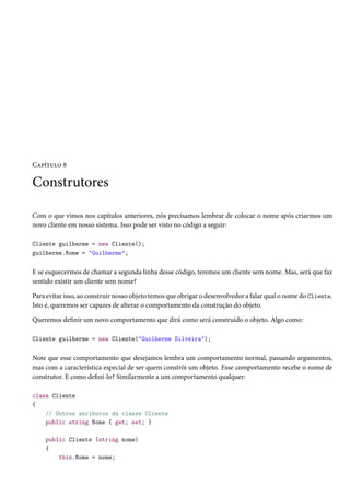 Capítulo 8
Construtores
Com o que vimos nos capítulos anteriores, nós precisamos lembrar de colocar o nome após criarmos um
novo cliente em nosso sistema. Isso pode ser visto no código a seguir:
Cliente guilherme = new Cliente();
guilherme.Nome = "Guilherme";
E se esquecermos de chamar a segunda linha desse código, teremos um cliente sem nome. Mas, será que faz
sentido existir um cliente sem nome?
Para evitar isso, ao construir nosso objeto temos que obrigar o desenvolvedor a falar qual o nome do Cliente.
Isto é, queremos ser capazes de alterar o comportamento da construção do objeto.
Queremos definir um novo comportamento que dirá como será construído o objeto. Algo como:
Cliente guilherme = new Cliente("Guilherme Silveira");
Note que esse comportamento que desejamos lembra um comportamento normal, passando argumentos,
mas com a característica especial de ser quem constrói um objeto. Esse comportamento recebe o nome de
construtor. E como defini-lo? Similarmente a um comportamento qualquer:
class Cliente
{
// Outros atributos da classe Cliente
public string Nome { get; set; }
public Cliente (string nome)
{
this.Nome = nome;
 