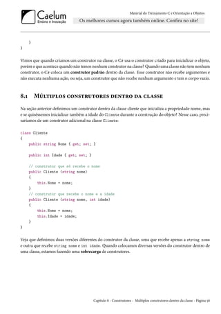 Material do Treinamento C e Orientação a Objetos
}
}
Vimos que quando criamos um construtor na classe, o C# usa o construtor criado para inicializar o objeto,
porém o que acontece quando não temos nenhum construtor na classe? Quando uma classe não tem nenhum
construtor, o C# coloca um construtor padrão dentro da classe. Esse construtor não recebe argumentos e
não executa nenhuma ação, ou seja, um construtor que não recebe nenhum argumento e tem o corpo vazio.
8.1 Múltiplos construtores dentro da classe
Na seção anterior definimos um construtor dentro da classe cliente que inicializa a propriedade nome, mas
e se quiséssemos inicializar também a idade do Cliente durante a construção do objeto? Nesse caso, preci-
saríamos de um construtor adicional na classe Cliente:
class Cliente
{
public string Nome { get; set; }
public int Idade { get; set; }
// construtor que só recebe o nome
public Cliente (string nome)
{
this.Nome = nome;
}
// construtor que recebe o nome e a idade
public Cliente (string nome, int idade)
{
this.Nome = nome;
this.Idade = idade;
}
}
Veja que definimos duas versões diferentes do construtor da classe, uma que recebe apenas a string nome
e outra que recebe string nome e int idade. Quando colocamos diversas versões do construtor dentro de
uma classe, estamos fazendo uma sobrecarga de construtores.
Capítulo 8 - Construtores - Múltiplos construtores dentro da classe - Página 58
 