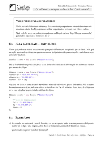 Material do Treinamento C e Orientação a Objetos
Valor padrão para os parâmetros
No C#, ao invés de fazermos sobrecarga de construtores para podermos passar informações adi-
cionais na criação do objeto, podemos utilizar os parâmetros opcionais com valores padrão.
Você pode ler sobre os parâmetros opcionais no blog da caelum: http://blog.caelum.com.br/
parametros-opcionais-e-nomeados-do-c/
8.2 Para saber mais — Initializer
Vimos que podemos utilizar um construtor para pedir informações obrigatórias para a classe. Mas, por
exemplo, temos a classe Cliente e apenas seu nome é obrigatório, então podemos pedir essa informação no
construtor da classe.
Cliente cliente = new Cliente ("Victor Harada");
Mas o cliente também possui CPF, RG e idade. Para colocarmos essas informações no cliente que criamos
precisamos do código:
Cliente cliente = new Cliente ("Victor Harada");
cliente.Cpf = "123.456.789-01";
cliente.Rg = "21.345.987-x";
cliente.Idade = 25;
Veja que em todas as linhas estamos repetindo o nome da variável que guarda a referência para o cliente.
Para evitar essa repetição, podemos utilizar os initializers do C#. O Initializer é um bloco de código que
serve para inicializar as propriedades públicas do objeto.
Cliente cliente = new Cliente ("Victor Harada")
{
// bloco de inicialização
Cpf = "123.456.789-01",
Rg = "21.345.987-x",
Idade = 25
};
8.3 Exercícios
1) Ao modelar um sistema de controle de aviões em um aeroporto, todos os aviões possuem, obrigatoria-
mente, um código e uma empresa, além disso, opcionalmente, uma cidade de entrada e saída.
Qual solução parece ser mais fácil de manter?
Capítulo 8 - Construtores - Para saber mais — Initializer - Página 59
 