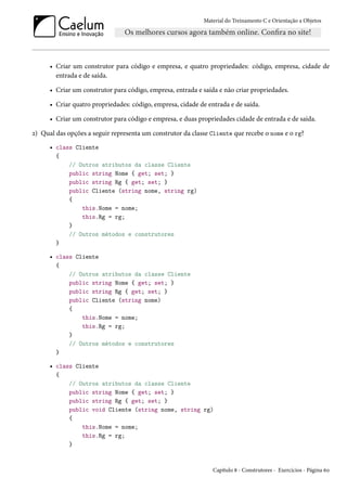 Material do Treinamento C e Orientação a Objetos
• Criar um construtor para código e empresa, e quatro propriedades: código, empresa, cidade de
entrada e de saída.
• Criar um construtor para código, empresa, entrada e saída e não criar propriedades.
• Criar quatro propriedades: código, empresa, cidade de entrada e de saída.
• Criar um construtor para código e empresa, e duas propriedades cidade de entrada e de saída.
2) Qual das opções a seguir representa um construtor da classe Cliente que recebe o nome e o rg?
• class Cliente
{
// Outros atributos da classe Cliente
public string Nome { get; set; }
public string Rg { get; set; }
public Cliente (string nome, string rg)
{
this.Nome = nome;
this.Rg = rg;
}
// Outros métodos e construtores
}
• class Cliente
{
// Outros atributos da classe Cliente
public string Nome { get; set; }
public string Rg { get; set; }
public Cliente (string nome)
{
this.Nome = nome;
this.Rg = rg;
}
// Outros métodos e construtores
}
• class Cliente
{
// Outros atributos da classe Cliente
public string Nome { get; set; }
public string Rg { get; set; }
public void Cliente (string nome, string rg)
{
this.Nome = nome;
this.Rg = rg;
}
Capítulo 8 - Construtores - Exercícios - Página 60
 
