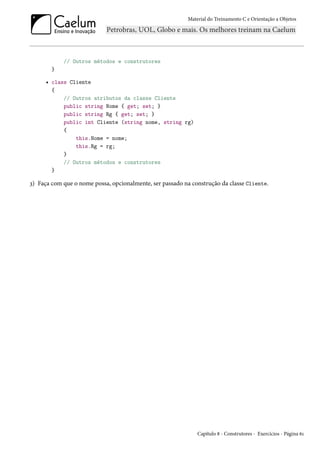 Material do Treinamento C e Orientação a Objetos
// Outros métodos e construtores
}
• class Cliente
{
// Outros atributos da classe Cliente
public string Nome { get; set; }
public string Rg { get; set; }
public int Cliente (string nome, string rg)
{
this.Nome = nome;
this.Rg = rg;
}
// Outros métodos e construtores
}
3) Faça com que o nome possa, opcionalmente, ser passado na construção da classe Cliente.
Capítulo 8 - Construtores - Exercícios - Página 61
 