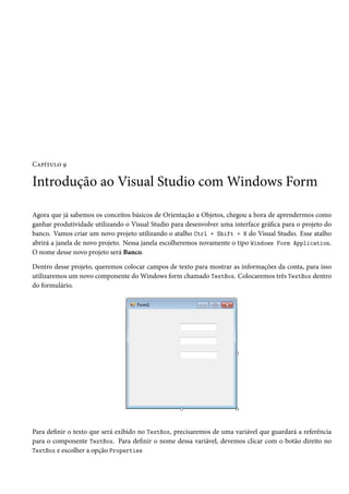 Capítulo 9
Introdução ao Visual Studio com Windows Form
Agora que já sabemos os conceitos básicos de Orientação a Objetos, chegou a hora de aprendermos como
ganhar produtividade utilizando o Visual Studio para desenvolver uma interface gráfica para o projeto do
banco. Vamos criar um novo projeto utilizando o atalho Ctrl + Shift + N do Visual Studio. Esse atalho
abrirá a janela de novo projeto. Nessa janela escolheremos novamente o tipo Windows Form Application.
O nome desse novo projeto será Banco.
Dentro desse projeto, queremos colocar campos de texto para mostrar as informações da conta, para isso
utilizaremos um novo componente do Windows form chamado TextBox. Colocaremos três TextBox dentro
do formulário.
Para definir o texto que será exibido no TextBox, precisaremos de uma variável que guardará a referência
para o componente TextBox. Para definir o nome dessa variável, devemos clicar com o botão direito no
TextBox e escolher a opção Properties
 