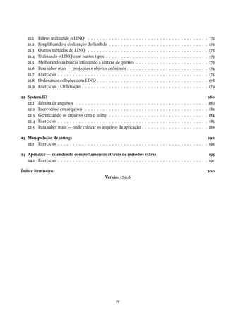 21.1 Filtros utilizando o LINQ . . . . . . . . . . . . . . . . . . . . . . . . . . . . . . . . . . . . . . . . 171
21.2 Simplificando a declaração do lambda . . . . . . . . . . . . . . . . . . . . . . . . . . . . . . . . . 172
21.3 Outros métodos do LINQ . . . . . . . . . . . . . . . . . . . . . . . . . . . . . . . . . . . . . . . . 172
21.4 Utilizando o LINQ com outros tipos . . . . . . . . . . . . . . . . . . . . . . . . . . . . . . . . . . 173
21.5 Melhorando as buscas utilizando a sintaxe de queries . . . . . . . . . . . . . . . . . . . . . . . . 173
21.6 Para saber mais — projeções e objetos anônimos . . . . . . . . . . . . . . . . . . . . . . . . . . . 174
21.7 Exercícios . . . . . . . . . . . . . . . . . . . . . . . . . . . . . . . . . . . . . . . . . . . . . . . . . . 175
21.8 Ordenando coleções com LINQ . . . . . . . . . . . . . . . . . . . . . . . . . . . . . . . . . . . . . 178
21.9 Exercícios - Ordenação . . . . . . . . . . . . . . . . . . . . . . . . . . . . . . . . . . . . . . . . . . 179
22 System.IO 180
22.1 Leitura de arquivos . . . . . . . . . . . . . . . . . . . . . . . . . . . . . . . . . . . . . . . . . . . . 180
22.2 Escrevendo em arquivos . . . . . . . . . . . . . . . . . . . . . . . . . . . . . . . . . . . . . . . . . 182
22.3 Gerenciando os arquivos com o using . . . . . . . . . . . . . . . . . . . . . . . . . . . . . . . . . 184
22.4 Exercícios . . . . . . . . . . . . . . . . . . . . . . . . . . . . . . . . . . . . . . . . . . . . . . . . . . 185
22.5 Para saber mais — onde colocar os arquivos da aplicação . . . . . . . . . . . . . . . . . . . . . . 188
23 Manipulação de strings 190
23.1 Exercícios . . . . . . . . . . . . . . . . . . . . . . . . . . . . . . . . . . . . . . . . . . . . . . . . . . 192
24 Apêndice — estendendo comportamentos através de métodos extras 195
24.1 Exercícios . . . . . . . . . . . . . . . . . . . . . . . . . . . . . . . . . . . . . . . . . . . . . . . . . . 197
Índice Remissivo 200
Versão: 17.0.6
iv
 
