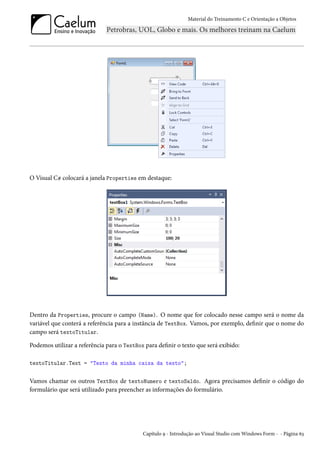 Material do Treinamento C e Orientação a Objetos
O Visual C# colocará a janela Properties em destaque:
Dentro da Properties, procure o campo (Name). O nome que for colocado nesse campo será o nome da
variável que conterá a referência para a instância de TextBox. Vamos, por exemplo, definir que o nome do
campo será textoTitular.
Podemos utilizar a referência para o TextBox para definir o texto que será exibido:
textoTitular.Text = "Texto da minha caixa da texto";
Vamos chamar os outros TextBox de textoNumero e textoSaldo. Agora precisamos definir o código do
formulário que será utilizado para preencher as informações do formulário.
Capítulo 9 - Introdução ao Visual Studio com Windows Form - - Página 63
 