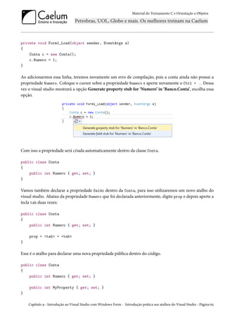 Material do Treinamento C e Orientação a Objetos
private void Form1_Load(object sender, EventArgs e)
{
Conta c = new Conta();
c.Numero = 1;
}
Ao adicionarmos essa linha, teremos novamente um erro de compilação, pois a conta ainda não possui a
propriedade Numero. Coloque o cursor sobre a propriedade Numero e aperte novamente o Ctrl + .. Dessa
vez o visual studio mostrará a opção Generate property stub for ‘Numero’ in ‘Banco.Conta’, escolha essa
opção.
Com isso a propriedade será criada automaticamente dentro da classe Conta.
public class Conta
{
public int Numero { get; set; }
}
Vamos também declarar a propriedade Saldo dentro da Conta, para isso utilizaremos um novo atalho do
visual studio. Abaixo da propriedade Numero que foi declarada anteriormente, digite prop e depois aperte a
tecla tab duas vezes:
public class Conta
{
public int Numero { get; set; }
prop + <tab> + <tab>
}
Esse é o atalho para declarar uma nova propriedade pública dentro do código.
public class Conta
{
public int Numero { get; set; }
public int MyProperty { get; set; }
}
Capítulo 9 - Introdução ao Visual Studio com Windows Form - Introdução prática aos atalhos do Visual Studio - Página 65
 