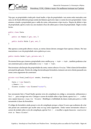 Material do Treinamento C e Orientação a Objetos
Veja que, na propriedade criada pelo visual studio, o tipo da propriedade e seu nome estão marcados com
uma cor de fundo diferente porque ainda não falamos qual será o tipo e o nome da nova propriedade. Como
estamos criando a propriedade para o saldo da conta, colocaremos o tipo double. Depois de definir o tipo
da propriedade, aperte a tecla tab, isso mudará o foco do editor para o nome da propriedade. Digite o nome
Saldo:
public class Conta
{
public int Numero { get; set; }
public double Saldo { get; set; }
}
Mas apenas a conta pode alterar o Saldo, as outras classes devem conseguir fazer apenas a leitura. Por isso
marcaremos o set da propriedade com a palavra private.
public double Saldo { get; private set; }
Da mesma forma que criamos a propriedade com o atalho prop + <tab> + <tab> , também podemos criar
um construtor para a classe utilizando o ctor + <tab> + <tab>.
Para terminar a declaração das propriedades da conta, vamos colocar o Titular. Volte à classe do formulário
principal da aplicação. Dentro do código da inicialização formulário, instancie um novo cliente passando seu
nome como argumento do construtor:
private void Form1_Load(object sender, EventArgs e)
{
Conta c = new Conta();
c.Numero = 1;
Cliente cliente = new Cliente("victor");
}
Isso novamente fará o Visual Studio apontar erros de compilação no código e, novamente, utilizaremos o
Ctrl + . para corrigir esse erro. Coloque o cursor do teclado sobre o tipo cliente, aperte Ctrl + . e seleci-
one a opção Generate class for 'Cliente'. Modifique a visibilidade da classe criada para public e volte
novamente à classe do formulário.
O código do formulário ainda possui o erro de compilação porque a classe Cliente que acabamos de criar
não possui um construtor que recebe uma string como argumento. Então vamos novamente colocar o
cursor do teclado sobre o erro de compilação, apertar Ctrl + . e escolher a opção Generate constructor
stub in 'Banco.Cliente'.
Capítulo 9 - Introdução ao Visual Studio com Windows Form - Introdução prática aos atalhos do Visual Studio - Página 66
 
