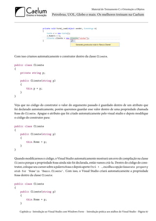Material do Treinamento C e Orientação a Objetos
Com isso criamos automaticamente o construtor dentro da classe Cliente.
public class Cliente
{
private string p;
public Cliente(string p)
{
this.p = p;
}
}
Veja que no código do construtor o valor do argumento passado é guardado dentro de um atributo que
foi declarado automaticamente, porém queremos guardar esse valor dentro de uma propriedade chamada
Nome do Cliente. Apague o atributo que foi criado automaticamente pelo visual studio e depois modifique
o código do construtor para:
public class Cliente
{
public Cliente(string p)
{
this.Nome = p;
}
}
Quando modificarmos o código, o Visual Studio automaticamente mostrará um erro de compilação na classe
Cliente porque a propriedade Nome ainda não foi declarada, então vamos criá-la. Dentro do código do cons-
trutor, coloque seu cursor sobre a palavra Nome e depois aperte Ctrl + ., escolha a opção Generate property
stub for 'Nome'in 'Banco.Cliente'. Com isso, o Visual Studio criará automaticamente a propriedade
Nome dentro da classe Cliente:
public class Cliente
{
public Cliente(string p)
{
this.Nome = p;
}
Capítulo 9 - Introdução ao Visual Studio com Windows Form - Introdução prática aos atalhos do Visual Studio - Página 67
 