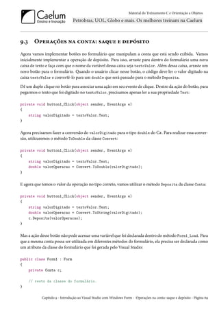Material do Treinamento C e Orientação a Objetos
9.3 Operações na conta: saque e depósito
Agora vamos implementar botões no formulário que manipulam a conta que está sendo exibida. Vamos
inicialmente implementar a operação de depósito. Para isso, arraste para dentro do formulário uma nova
caixa de texto e faça com que o nome da variável dessa caixa seja textoValor. Além dessa caixa, arraste um
novo botão para o formulário. Quando o usuário clicar nesse botão, o código deve ler o valor digitado na
caixa textoValor e convertê-lo para um double que será passado para o método Deposita.
Dê um duplo clique no botão para associar uma ação em seu evento de clique. Dentro da ação do botão, para
pegarmos o texto que foi digitado no textoValor, precisamos apenas ler a sua propriedade Text:
private void button1_Click(object sender, EventArgs e)
{
string valorDigitado = textoValor.Text;
}
Agora precisamos fazer a conversão do valorDigitado para o tipo double do C#. Para realizar essa conver-
são, utilizaremos o método ToDouble da classe Convert:
private void button1_Click(object sender, EventArgs e)
{
string valorDigitado = textoValor.Text;
double valorOperacao = Convert.ToDouble(valorDigitado);
}
E agora que temos o valor da operação no tipo correto, vamos utilizar o método Deposita da classe Conta:
private void button1_Click(object sender, EventArgs e)
{
string valorDigitado = textoValor.Text;
double valorOperacao = Convert.ToString(valorDigitado);
c.Deposita(valorOperacao);
}
Mas a ação desse botão não pode acessar uma variável que foi declarada dentro do método Form1_Load. Para
que a mesma conta possa ser utilizada em diferentes métodos do formulário, ela precisa ser declarada como
um atributo da classe do formulário que foi gerada pelo Visual Studio:
public class Form1 : Form
{
private Conta c;
// resto da classe do formulário.
}
Capítulo 9 - Introdução ao Visual Studio com Windows Form - Operações na conta: saque e depósito - Página 69
 
