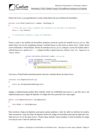 Material do Treinamento C e Orientação a Objetos
Dentro do Form1_Load, guardaremos a conta criada dentro do novo atributo do formulário:
private void Form1_Load(object sender, EventArgs e)
{
// Cria uma nova conta e guarda sua referência no atributo do formulário
this.c = new Conta();
// inicializa e mostra a conta no formulário
}
Como a conta é um atributo do formulário, podemos acessá-la a partir do método button1_Click. Mas
ainda temos um erro de compilação porque o método Deposita não existe na classe Conta. Então vamos
criá-lo utilizando o Visual Studio. Dentro do método button1_Click, coloque o cursor do teclado sobre o
método Deposita e aperte Ctrl + ., e depois escolha a opção Generate Method stub for 'Deposita'in
'Banco.Conta'.
Com isso, o Visual Studio automaticamente colocará o método dentro da classe Conta.
internal void Deposita(double p)
{
throw new NotImplementedException();
}
Apague a implementação padrão desse método, mude sua visibilidade para public e, por fim, faça a sua
implementação para a lógica de depósito. O código deve ficar parecido com o que segue:
public void Deposita(double valorOperacao)
{
this.Saldo += valorOperacao;
}
Para terminar a lógica de depósito, precisamos apenas atualizar o valor do saldo na interface do usuário.
Abra novamente a ação do botão de depósito dentro do código do formulário principal da aplicação (mé-
todo button1_Click da classe Form1). Dentro desse método, vamos atualizar o texto mostrado no campo
textoSaldo com o valor do saldo da conta:
Capítulo 9 - Introdução ao Visual Studio com Windows Form - Operações na conta: saque e depósito - Página 70
 