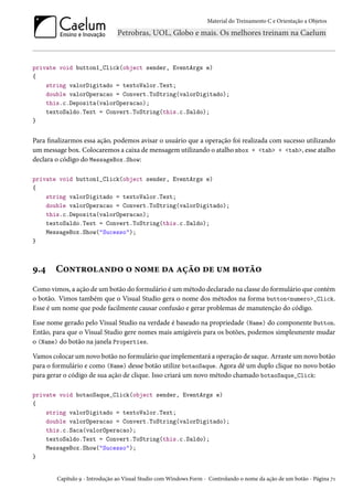 Material do Treinamento C e Orientação a Objetos
private void button1_Click(object sender, EventArgs e)
{
string valorDigitado = textoValor.Text;
double valorOperacao = Convert.ToString(valorDigitado);
this.c.Deposita(valorOperacao);
textoSaldo.Text = Convert.ToString(this.c.Saldo);
}
Para finalizarmos essa ação, podemos avisar o usuário que a operação foi realizada com sucesso utilizando
um message box. Colocaremos a caixa de mensagem utilizando o atalho mbox + <tab> + <tab>, esse atalho
declara o código do MessageBox.Show:
private void button1_Click(object sender, EventArgs e)
{
string valorDigitado = textoValor.Text;
double valorOperacao = Convert.ToString(valorDigitado);
this.c.Deposita(valorOperacao);
textoSaldo.Text = Convert.ToString(this.c.Saldo);
MessageBox.Show("Sucesso");
}
9.4 Controlando o nome da ação de um botão
Como vimos, a ação de um botão do formulário é um método declarado na classe do formulário que contém
o botão. Vimos também que o Visual Studio gera o nome dos métodos na forma button<numero>_Click.
Esse é um nome que pode facilmente causar confusão e gerar problemas de manutenção do código.
Esse nome gerado pelo Visual Studio na verdade é baseado na propriedade (Name) do componente Button.
Então, para que o Visual Studio gere nomes mais amigáveis para os botões, podemos simplesmente mudar
o (Name) do botão na janela Properties.
Vamos colocar um novo botão no formulário que implementará a operação de saque. Arraste um novo botão
para o formulário e como (Name) desse botão utilize botaoSaque. Agora dê um duplo clique no novo botão
para gerar o código de sua ação de clique. Isso criará um novo método chamado botaoSaque_Click:
private void botaoSaque_Click(object sender, EventArgs e)
{
string valorDigitado = textoValor.Text;
double valorOperacao = Convert.ToString(valorDigitado);
this.c.Saca(valorOperacao);
textoSaldo.Text = Convert.ToString(this.c.Saldo);
MessageBox.Show("Sucesso");
}
Capítulo 9 - Introdução ao Visual Studio com Windows Form - Controlando o nome da ação de um botão - Página 71
 