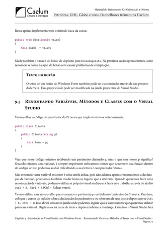 Material do Treinamento C e Orientação a Objetos
Resta apenas implementarmos o método Saca da Conta:
public void Saca(double valor)
{
this.Saldo -= valor;
}
Mude também o (Name) do botão de depósito para botaoDeposito. Na próxima seção aprenderemos como
renomear o nome da ação do botão sem causar problemas de compilação.
Texto do botão
O texto de um botão do Windows Form também pode ser customizado através de sua proprie-
dade Text. Essa propriedade pode ser modificada na janela properties do Visual Studio.
9.5 Renomeando Variáveis, Métodos e Classes com o Visual
Studio
Vamos olhar o código do construtor do Cliente que implementamos anteriormente:
public class Cliente
{
public Cliente(string p)
{
this.Nome = p;
}
}
Veja que nesse código estamos recebendo um parâmetro chamado p, mas o que esse nome p significa?
Quando criamos uma variável, é sempre importante utilizarmos nomes que descrevem sua função dentro
do código, se não podemos acabar dificultando a sua leitura e compreensão futuras.
Mas renomear uma variável existente é uma tarefa árdua, pois não adianta apenas renomearmos a declara-
ção da variável, precisamos também mudar todos os lugares que a utilizam. Quando queremos fazer uma
renomeação de variáveis, podemos utilizar o próprio visual studio para fazer esse trabalho através do atalho
Ctrl + R, Ctrl + R (Ctrl + R duas vezes).
Vamos utilizar esse novo atalho para renomear o parâmetro p recebido no construtor do Cliente. Para isso,
coloque o cursor do teclado sobre a declaração do parâmetro p ou sobre um de seus usos e depois aperte Ctrl
+ R, Ctrl + R. Isso abrirá uma nova janela onde podemos digitar qual é o novo nome que queremos utilizar
para essa variável. Digite nome na caixa de texto e depois confirme a mudança. Com isso o Visual Studio fará
Capítulo 9 - Introdução ao Visual Studio com Windows Form - Renomeando Variáveis, Métodos e Classes com o Visual Studio -
Página 72
 