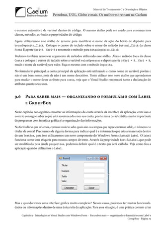 Material do Treinamento C e Orientação a Objetos
o rename automático da variável dentro do código. O mesmo atalho pode ser usado para renomearmos
classes, métodos, atributos e propriedades do código.
Agora utilizaremos esse atalho de rename para modificar o nome da ação do botão de depósito para
botaoDeposito_Click. Coloque o cursor do teclado sobre o nome do método button1_Click da classe
Form1 E aperte Ctrl+R, Ctrl+R e renomeie o método para botaoDeposito_Click.
Podemos também renomear argumento de métodos utilizando esse atalho. Abra o método Saca da classe
Conta e coloque o cursor do teclado sobre a variável valorOperacao e depois aperte o Ctrl + R, Ctrl + R,
mude o nome da variável para valor. Faça o mesmo com o método Deposita.
No formulário principal, a conta principal da aplicação está utilizando c como nome de variável, porém c
não é um bom nome, pois ele não é um nome descritivo. Tente utilizar esse novo atalho que aprendemos
para mudar o nome desse atributo para conta, veja que o Visual Studio renomeará tanto a declaração do
atributo quanto seus usos.
9.6 Para saber mais — organizando o formulário com Label
e GroupBox
Neste capítulo conseguimos mostrar as informações da conta através da interface da aplicação, com isso o
usuário consegue saber o que está acontecendo com sua conta, porém uma característica muito importante
de programas com interface gráfica é a organização das informações.
No formulário que criamos, como o usuário sabe quais são os campos que representam o saldo, o número e o
titular da conta? Precisamos de alguma forma para indicar qual é a informação que está armazenada dentro
de um TextBox, para isso utilizaremos um novo componente do Windows Form chamado Label. O label
funciona como uma etiqueta para nossos campos de texto. Através da propriedade Text da Label, que pode
ser modificada pela janela properties, podemos definir qual é o texto que será exibido. Veja como fica a
aplicação quando utilizamos o label:
Mas e quando temos uma interface gráfica muito complexa? Nesses casos, podemos ter muitas funcionali-
dades ou informações dentro de uma única tela da aplicação. Para essa situação, é uma prática comum criar
Capítulo 9 - Introdução ao Visual Studio com Windows Form - Para saber mais — organizando o formulário com Label e
GroupBox - Página 73
 
