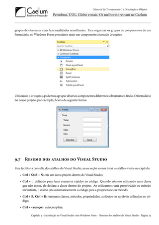 Material do Treinamento C e Orientação a Objetos
grupos de elementos com funcionalidades semelhantes. Para organizar os grupos de componentes de um
formulário, no Windows Form possuímos mais um componente chamado GroupBox
Utilizando o GroupBox, podemos agrupar diversos componentes diferentes sob um único título. O formulário
do nosso projeto, por exemplo, ficaria da seguinte forma:
9.7 Resumo dos atalhos do Visual Studio
Para facilitar a consulta dos atalhos do Visual Studio, nessa seção vamos listar os atalhos vistos no capítulo:
• Ctrl + Shift + N: cria um novo projeto dentro do Visual Studio;
• Ctrl + .: utilizado para fazer consertos rápidos no código. Quando estamos utilizando uma classe
que não existe, ele declara a classe dentro do projeto. Ao utilizarmos uma propriedade ou método
inexistente, o atalho cria automaticamente o código para a propriedade ou método;
• Ctrl + R, Ctrl + R: renomeia classes, métodos, propriedades, atributos ou variáveis utilizadas no có-
digo;
• Ctrl + <espaço>: autocomplete;
Capítulo 9 - Introdução ao Visual Studio com Windows Form - Resumo dos atalhos do Visual Studio - Página 74
 