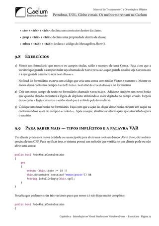 Material do Treinamento C e Orientação a Objetos
• ctor + <tab> + <tab>: declara um construtor dentro da classe;
• prop + <tab> + <tab>: declara uma propriedade dentro da classe;
• mbox + <tab> + <tab>: declara o código do MessageBox.Show().
9.8 Exercícios
1) Monte um formulário que mostre os campos titular, saldo e numero de uma Conta. Faça com que a
variável que guarda o campo titular seja chamada de textoTitular, a que guarda o saldo seja textoSaldo
e a que guarda o numero seja textoNumero.
No load do formulário, escreva um código que cria uma conta com titular Victor e numero 1. Mostre os
dados dessa conta nos campos textoTitular, textoSaldo e textoNumero do formulário.
2) Crie um novo campo de texto no formulário chamado textoValor. Adicione também um novo botão
que quando clicado executará a lógica de depósito utilizando o valor digitado no campo criado. Depois
de executar a lógica, atualize o saldo atual que é exibido pelo formulário.
3) Coloque um novo botão no formulário. Faça com que a ação do clique desse botão execute um saque na
conta usando o valor do campo textoValor. Após o saque, atualize as informações que são exibidas para
o usuário.
9.9 Para saber mais — tipos implícitos e a palavra VAR
Um cliente precisa ser maior de idade ou emancipado para abrir uma conta no banco. Além disso, ele também
precisa de um CPF. Para verificar isso, o sistema possui um método que verifica se um cliente pode ou não
abrir uma conta:
public bool PodeAbrirContaSozinho
{
get
{
return (this.idade >= 18 ||
this.documentos.contains("emancipacao")) &&
!string.IsNullOrEmpty(this.cpf);
}
}
Perceba que podemos criar três variáveis para que nosso if não fique muito complexo:
public bool PodeAbrirContaSozinho
{
Capítulo 9 - Introdução ao Visual Studio com Windows Form - Exercícios - Página 75
 