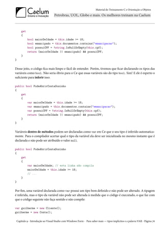 Material do Treinamento C e Orientação a Objetos
get
{
bool maiorDeIdade = this.idade >= 18;
bool emancipado = this.documentos.contains("emancipacao");
bool possuiCPF = !string.IsNullOrEmpty(this.cpf);
return (maiorDeIdade || emancipado) && possuiCPF;
}
}
Desse jeito, o código fica mais limpo e fácil de entender. Porém, tivemos que ficar declarando os tipos das
variáveis como bool. Não seria óbvio para o C# que essas variáveis são do tipo bool. Sim! E ele é esperto o
suficiente para inferir isso:
public bool PodeAbrirContaSozinho
{
get
{
var maiorDeIdade = this.idade >= 18;
var emancipado = this.documentos.contains("emancipacao");
var possuiCPF = !string.IsNullOrEmpty(this.cpf);
return (maiorDeIdade || emancipado) && possuiCPF;
}
}
Variáveis dentro de métodos podem ser declaradas como var em C# que o seu tipo é inferido automatica-
mente. Para o compilador acertar qual o tipo da variável ela deve ser inicializada no mesmo instante que é
declarada e não pode ser atribuído o valor null.
public bool PodeAbrirContaSozinho
{
get
{
var maiorDeIdade; // esta linha não compila
maiorDeIdade = this.idade >= 18;
// ...
}
}
Por fim, uma variável declarada como var possui um tipo bem definido e não pode ser alterado. A tipagem
é inferida, mas o tipo da variável não pode ser alterada à medida que o código é executado, o que faz com
que o código seguinte não faça sentido e não compile:
var guilherme = new Cliente();
guilherme = new Conta();
Capítulo 9 - Introdução ao Visual Studio com Windows Form - Para saber mais — tipos implícitos e a palavra VAR - Página 76
 