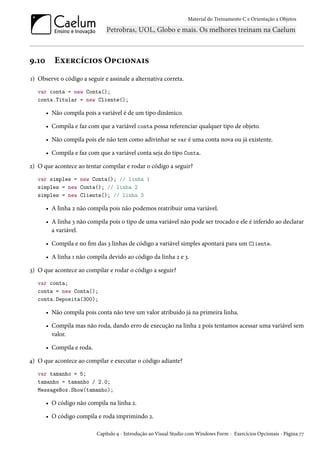 Material do Treinamento C e Orientação a Objetos
9.10 Exercícios Opcionais
1) Observe o código a seguir e assinale a alternativa correta.
var conta = new Conta();
conta.Titular = new Cliente();
• Não compila pois a variável é de um tipo dinâmico.
• Compila e faz com que a variável conta possa referenciar qualquer tipo de objeto.
• Não compila pois ele não tem como adivinhar se var é uma conta nova ou já existente.
• Compila e faz com que a variável conta seja do tipo Conta.
2) O que acontece ao tentar compilar e rodar o código a seguir?
var simples = new Conta(); // linha 1
simples = new Conta(); // linha 2
simples = new Cliente(); // linha 3
• A linha 2 não compila pois não podemos reatribuir uma variável.
• A linha 3 não compila pois o tipo de uma variável não pode ser trocado e ele é inferido ao declarar
a variável.
• Compila e no fim das 3 linhas de código a variável simples apontará para um Cliente.
• A linha 1 não compila devido ao código da linha 2 e 3.
3) O que acontece ao compilar e rodar o código a seguir?
var conta;
conta = new Conta();
conta.Deposita(300);
• Não compila pois conta não teve um valor atribuído já na primeira linha.
• Compila mas não roda, dando erro de execução na linha 2 pois tentamos acessar uma variável sem
valor.
• Compila e roda.
4) O que acontece ao compilar e executar o código adiante?
var tamanho = 5;
tamanho = tamanho / 2.0;
MessageBox.Show(tamanho);
• O código não compila na linha 2.
• O código compila e roda imprimindo 2.
Capítulo 9 - Introdução ao Visual Studio com Windows Form - Exercícios Opcionais - Página 77
 