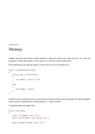Capítulo 10
Herança
Imagine agora que nosso banco realize depósitos e saques de acordo com o tipo da conta. Se a conta for
poupança, o cliente deve pagar 0.10 por saque. Se a conta for corrente, não há taxa.
Para implementar essa regra de negócio, vamos colocar um if no método Saca:
public void Saca(double valor)
{
if(this.Tipo == ???????????)
{
this.Saldo -= valor + 0.10;
}
else
{
this.Saldo -= valor;
}
}
Podemos criar um atributo na Conta, que especifica o tipo da conta como, por exemplo, um inteiro qualquer
onde o número 1 representaria “conta poupança” e 2 “conta corrente”.
A implementação seria algo como:
public class Conta
{
public int Numero { get; set;}
public double Saldo { get; private set; }
public Cliente Titular { get; set; }
 