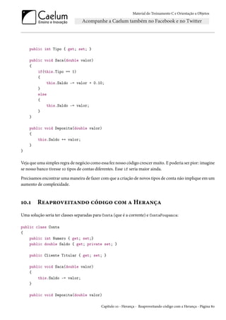 Material do Treinamento C e Orientação a Objetos
public int Tipo { get; set; }
public void Saca(double valor)
{
if(this.Tipo == 1)
{
this.Saldo -= valor + 0.10;
}
else
{
this.Saldo -= valor;
}
}
public void Deposita(double valor)
{
this.Saldo += valor;
}
}
Veja que uma simples regra de negócio como essa fez nosso código crescer muito. E poderia ser pior: imagine
se nosso banco tivesse 10 tipos de contas diferentes. Esse if seria maior ainda.
Precisamos encontrar uma maneira de fazer com que a criação de novos tipos de conta não implique em um
aumento de complexidade.
10.1 Reaproveitando código com a Herança
Uma solução seria ter classes separadas para Conta (que é a corrente) e ContaPoupanca:
public class Conta
{
public int Numero { get; set;}
public double Saldo { get; private set; }
public Cliente Titular { get; set; }
public void Saca(double valor)
{
this.Saldo -= valor;
}
public void Deposita(double valor)
Capítulo 10 - Herança - Reaproveitando código com a Herança - Página 80
 