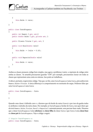 Material do Treinamento C e Orientação a Objetos
{
this.Saldo += valor;
}
}
public class ContaPoupanca
{
public int Numero { get; set;}
public double Saldo { get; private set; }
public Cliente Titular { get; set; }
public void Saca(double valor)
{
this.Saldo -= (valor + 0.10);
}
public void Deposita(double valor)
{
this.Saldo += valor;
}
}
Ambas as classes possuem código bem simples, mas agora o problema é outro: a repetição de código entre
ambas as classes. Se amanhã precisarmos guardar “CPF”, por exemplo, precisaremos mexer em todas as
classes que representam uma conta no sistema. Isso pode ser trabalhoso.
A ideia é, portanto, reaproveitar código. Veja que, no fim, uma ContaPoupanca é uma Conta, pois ambos tem
Numero, Saldo e Titular. A única diferença é o comportamento no momento do saque. Podemos falar que
uma ContaPoupanca é uma Conta:
public class ContaPoupanca : Conta
{
}
Quando uma classe é definida com o :, dizemos que ela herda da outra (Conta) e por isso ela ganha todos
os atributos e métodos da outra classe. Por exemplo, se ContaPoupanca herdar de Conta, isso quer dizer que
ela terá Numero, Saldo, Titular, Saca() e Deposita() automaticamente, sem precisar fazer nada. Dizemos
que a classe ContaPoupanca é uma subclasse ou classe filha da classe Conta e que Conta é uma classe base
ou classe pai da ContaPoupanca. Veja o código a seguir:
// Arquivo ContaPoupanca.cs
public class ContaPoupanca : Conta
Capítulo 10 - Herança - Reaproveitando código com a Herança - Página 81
 