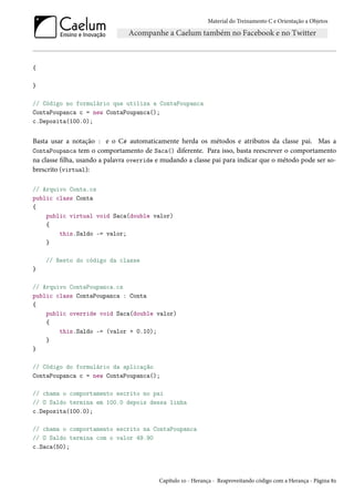 Material do Treinamento C e Orientação a Objetos
{
}
// Código no formulário que utiliza a ContaPoupanca
ContaPoupanca c = new ContaPoupanca();
c.Deposita(100.0);
Basta usar a notação : e o C# automaticamente herda os métodos e atributos da classe pai. Mas a
ContaPoupanca tem o comportamento de Saca() diferente. Para isso, basta reescrever o comportamento
na classe filha, usando a palavra override e mudando a classe pai para indicar que o método pode ser so-
brescrito (virtual):
// Arquivo Conta.cs
public class Conta
{
public virtual void Saca(double valor)
{
this.Saldo -= valor;
}
// Resto do código da classe
}
// Arquivo ContaPoupanca.cs
public class ContaPoupanca : Conta
{
public override void Saca(double valor)
{
this.Saldo -= (valor + 0.10);
}
}
// Código do formulário da aplicação
ContaPoupanca c = new ContaPoupanca();
// chama o comportamento escrito no pai
// O Saldo termina em 100.0 depois dessa linha
c.Deposita(100.0);
// chama o comportamento escrito na ContaPoupanca
// O Saldo termina com o valor 49.90
c.Saca(50);
Capítulo 10 - Herança - Reaproveitando código com a Herança - Página 82
 