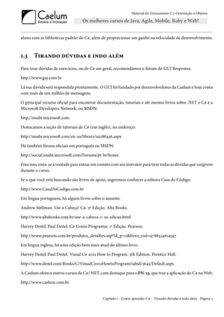 Material do Treinamento C e Orientação a Objetos
aluno com as bibliotecas padrão do C#, além de proporcionar um ganho na velocidade de desenvolvimento.
1.3 Tirando dúvidas e indo além
Para tirar dúvidas de exercícios, ou de C# em geral, recomendamos o fórum do GUJ Respostas:
http://www.guj.com.br
Lá sua dúvida será respondida prontamente. O GUJ foi fundado por desenvolvedores da Caelum e hoje conta
com mais de um milhão de mensagens.
O principal recurso oficial para encontrar documentação, tutoriais e até mesmo livros sobre .NET e C# é a
Microsoft Developers Network, ou MSDN:
http://msdn.microsoft.com
Destacamos a seção de tutoriais de C# (em inglês), no endereço:
http://msdn.microsoft.com/en-us/library/aa288436.aspx
Há também fóruns oficiais em português na MSDN:
http://social.msdn.microsoft.com/Forums/pt-br/home
Fora isso, sinta-se à vontade para entrar em contato com seu instrutor para tirar todas as dúvidas que surgirem
durante o curso.
Se o que você está buscando são livros de apoio, sugerimos conhecer a editora Casa do Código:
http://www.CasaDoCodigo.com.br
Em língua portuguesa, há alguns livros sobre o assunto:
Andrew Stellman. Use a Cabeça! C#. 2ª Edição. Alta Books.
http://www.altabooks.com.br/use-a-cabeca-c-2a-edicao.html
Harvey Deitel, Paul Deitel. C# Como Programar. 1ª Edição. Pearson.
http://www.pearson.com.br/produtos_detalhes.asp?id_p=0&livro_cod=9788534614597
Em língua inglesa, há uma edição bem mais atual do último livro:
Harvey Deitel, Paul Deitel. Visual C# 2012 How to Program. 5th Edition. Prentice Hall.
http://www.deitel.com/Books/C/VisualC2012HowtoProgram/tabid/3645/Default.aspx
A Caelum oferece outros cursos de C#/.NET, com destaque para o FN-23, que traz a aplicação do C# na Web:
http://www.caelum.com.br
Capítulo 1 - Como aprender C# - Tirando dúvidas e indo além - Página 2
 