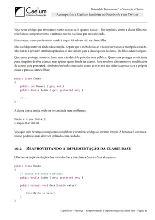 Material do Treinamento C e Orientação a Objetos
Veja nesse código que invocamos tanto Deposita() quanto Saca(). No depósito, como a classe filha não
redefiniu o comportamento, o método escrito na classe pai será utilizado.
Já no saque, o comportamento usado é o que foi sobrescrito na classe filha.
Mas o código anterior ainda não compila. Repare que o método Saca() da ContaPoupanca manipula o Saldo.
Mas Saldo é privado! Atributos privados só são visíveis para a classe que os declarou. Os filhos não enxergam.
Queremos proteger nosso atributo mas não deixá-lo privado nem público. Queremos proteger o suficiente
para ninguém de fora acessar, mas apenas quem herda ter acesso. Para resolver, alteraremos o modificador
de acesso para protected. Atributos/métodos marcados como protected são visíveis apenas para a própria
classe e para as classes filhas:
public class Conta
{
public int Numero { get; set;}
public double Saldo { get; protected set; }
// ...
}
A classe Conta ainda pode ser instanciada sem problemas:
Conta c = new Conta();
c.Deposita(100.0);
Veja que com herança conseguimos simplificar e reutilizar código ao mesmo tempo. A herança é um meca-
nismo poderoso mas deve ser utilizado com cuidado.
10.2 Reaproveitando a implementação da classe base
Observe as implementações dos métodos Saca das classes Conta e ContaPoupanca:
public class Conta
{
// outros atributos e métodos
public double Saldo { get; protected set; }
public virtual void Saca(double valor)
{
this.Saldo -= valor;
}
}
Capítulo 10 - Herança - Reaproveitando a implementação da classe base - Página 83
 